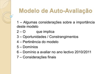 Modelo de Auto-Avaliação1 – Algumas considerações sobre a importância deste modelo2 – O 	que implica3 – Oportunidades / Constrangimentos4 – Pertinência do modelo5 – Domínios6 – Domínio a avaliar no ano lectivo 2010/20117 – Considerações finais