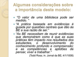 Algumas considerações sobre a importância deste modelo:“O valor de uma biblioteca pode ser medido. ”“A prática baseada em evidências é guiada por questões centrais que dão às BE a sua razão de ser.”“As BE necessitam de reunir evidências que demonstrem como é que as suas práticas têm impacto nos resultados dos estudantes, o desenvolvimento do conhecimento profundo e compreensão; e as competências e aptidões de pensar, viver e trabalhar.”(ToddRoss; in. Jornal da BE; 4/1/1008) 