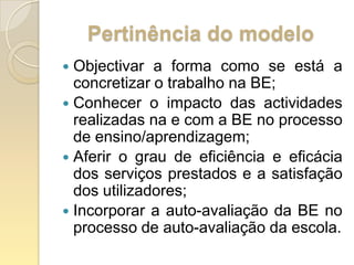 Pertinência do modeloObjectivar a forma como se está a concretizar o trabalho na BE;Conhecer o impacto das actividades realizadas na e com a BE no processo de ensino/aprendizagem;Aferir o grau de eficiência e eficácia dos serviços prestados e a satisfação dos utilizadores;Incorporar a auto-avaliação da BE no processo de auto-avaliação da escola.