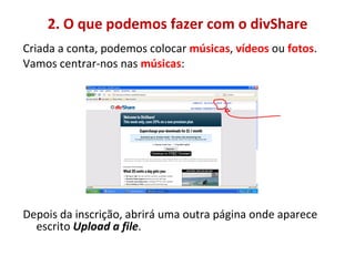 2. O que podemos fazer com o divShare Criada a conta, podemos colocar  músicas ,  vídeos  ou  fotos .  Vamos centrar-nos nas  músicas : Depois da inscrição, abrirá uma outra página onde aparece escrito  Upload a file .  