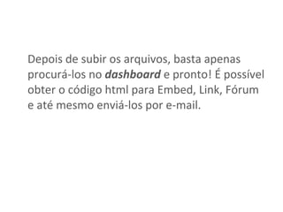 Depois de subir os arquivos, basta apenas procurá-los no  dashboard  e pronto! É possível obter o código html para Embed, Link, Fórum e até mesmo enviá-los por e-mail.  