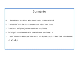 Sumário 0.  Revisão dos conceitos fundamentais da sessão anterior Apresentação dos trabalhos realizados pelos formandos Exercícios de aplicação dos conceitos adquiridos Gravação áudio com recurso ao StepVoice Recorder 1.4 Apoio individualizado aos formandos na  realização  de tarefas com ferramentas da Web 2.0  