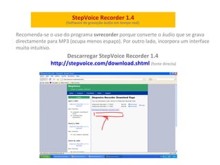 StepVoice Recorder 1.4 (Software de  gravação   áudio em  tempo real)   Recomenda-se o uso do programa  svrecorder  porque converte o áudio que se grava directamente para MP3 (ocupa menos espaço). Por outro lado, incorpora um interface muito intuitivo. Descarregar StepVoice Recorder 1.4  http://stepvoice.com/download.shtml   (fonte directa) 
