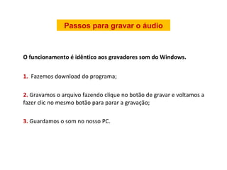 O funcionamento é idêntico aos gravadores som do Windows. 1.  Fazemos download do programa; 2.  Gravamos o arquivo fazendo clique no botão de gravar e voltamos a fazer clic no mesmo botão para parar a gravação; 3.  Guardamos o som no nosso PC. Passos para gravar o áudio 