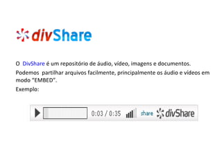 O  DivShare   é um repositório de áudio, vídeo, imagens e documentos. Podemos  partilhar arquivos facilmente, principalmente os áudio e vídeos em modo “EMBED”. Exemplo: 