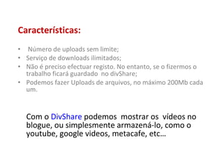 Características: Número de uploads sem limite; Serviço de downloads ilimitados; Não é preciso efectuar registo. No entanto, se o fizermos o trabalho ficará guardado  no divShare; Podemos fazer Uploads de arquivos, no máximo 200Mb cada um. Com o  DivShare  podemos  mostrar os  vídeos no blogue, ou simplesmente armazená-lo, como o youtube, google videos, metacafe, etc… 