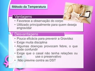 Método da Temperatura
• Favorece a observação do corpo
• Utilizado principalmente para quem deseja
engravidar
Vantagens
• Pouca eficácia para prevenir a Gravidez
• Exige muita disciplina
• Algumas doenças provocam febre, o que
pode confundir
• Exige que o casal não tenha relações ou
que use o preservativo
• Não previne contra as DST
Desvantagens
 