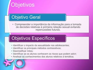 • Compreender a importância da informação para a tomada
de decisões relativas à primeira relação sexual evitando
repercussões futuras.
Objetivo Geral
• Identificar o impacto da sexualidade nos adolescentes;
• Identificar os principais métodos contracetivos;
• Desmistificar mitos;
• Identificar se os alunos conhecem os riscos que podem advir;
• Analisar os conhecimentos dos alunos relativos à temática.
Objetivos Específicos
Objetivos
 