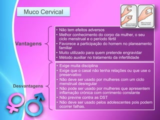 Muco Cervical
Vantagens
• Não tem efeitos adversos
• Melhor conhecimento do corpo da mulher, o seu
ciclo menstrual e o período fértil
• Favorece a participação do homem no planeamento
familiar
• Muito utilizado para quem pretende engravidar
• Método auxiliar no tratamento da infertilidade
Desvantagens
• Exige muita disciplina
• Exige que o casal não tenha relações ou que use o
preservativo
• Não deve ser usado por mulheres com um ciclo
menstrual desregular
• Não pode ser usado por mulheres que apresentem
inflamação crónica com corrimento constante
• Não previne contra as DST
• Não deve ser usado pelos adolescentes pois podem
ocorrer falhas.
 