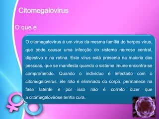 O que é
O citomegalovírus é um vírus da mesma família do herpes vírus,
que pode causar uma infecção do sistema nervoso central,
digestivo e na retina. Este vírus está presente na maioria das
pessoas, que se manifesta quando o sistema imune encontra-se
comprometido. Quando o indivíduo é infectado com o
citomegalovírus, ele não é eliminado do corpo, permanece na
fase latente e por isso não é correto dizer que
a citomegalovirose tenha cura.
Citomegalovírus
 