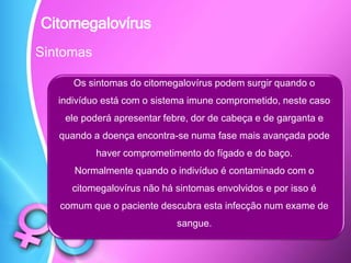 Sintomas
Os sintomas do citomegalovírus podem surgir quando o
indivíduo está com o sistema imune comprometido, neste caso
ele poderá apresentar febre, dor de cabeça e de garganta e
quando a doença encontra-se numa fase mais avançada pode
haver comprometimento do fígado e do baço.
Normalmente quando o indivíduo é contaminado com o
citomegalovírus não há sintomas envolvidos e por isso é
comum que o paciente descubra esta infecção num exame de
sangue.
Citomegalovírus
 