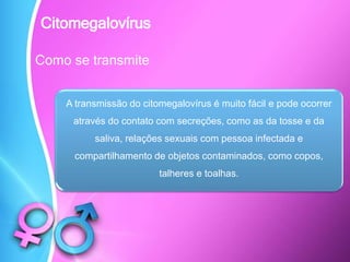 Como se transmite
A transmissão do citomegalovírus é muito fácil e pode ocorrer
através do contato com secreções, como as da tosse e da
saliva, relações sexuais com pessoa infectada e
compartilhamento de objetos contaminados, como copos,
talheres e toalhas.
Citomegalovírus
 
