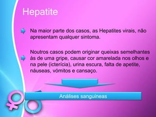 Hepatite
Na maior parte dos casos, as Hepatites virais, não
apresentam qualquer sintoma.
Noutros casos podem originar queixas semelhantes
às de uma gripe, causar cor amarelada nos olhos e
na pele (icterícia), urina escura, falta de apetite,
náuseas, vómitos e cansaço.
Análises sanguíneas
 