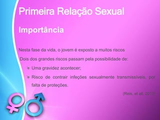 Importância
Nesta fase da vida, o jovem é exposto a muitos riscos
Dois dos grandes riscos passam pela possibilidade de:
Uma gravidez acontecer;
Risco de contrair infeções sexualmente transmissíveis, por
falta de proteções.
(Reis, et all, 2013)
Primeira Relação Sexual
 