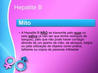 Hepatite B
Mito
• A Hepatite B NÃO se transmite pelo suor ou
pela saliva (a não ser que tenha vestígios de
sangue), pelo que não pode haver contágio
através de um aperto de mão, de abraços, beijos
ou pela utilização de objetos como pratos,
talheres ou copos de pessoas infetadas.
 