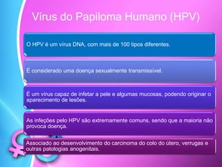 Vírus do Papiloma Humano (HPV)
O HPV é um vírus DNA, com mais de 100 tipos diferentes.
É considerado uma doença sexualmente transmissível.
É um vírus capaz de infetar a pele e algumas mucosas, podendo originar o
aparecimento de lesões.
As infeções pelo HPV são extremamente comuns, sendo que a maioria não
provoca doença.
Associado ao desenvolvimento do carcinoma do colo do útero, verrugas e
outras patologias anogenitais.
 