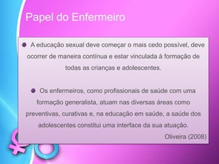 A educação sexual deve começar o mais cedo possível, deve
ocorrer de maneira contínua e estar vinculada à formação de
todas as crianças e adolescentes.
Os enfermeiros, como profissionais de saúde com uma
formação generalista, atuam nas diversas áreas como
preventivas, curativas e, na educação em saúde, a saúde dos
adolescentes constitui uma interface da sua atuação.
Oliveira (2008)
Papel do Enfermeiro
 