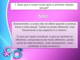 1. Será que o corpo muda após a primeira relação
sexual?
Basicamente, o corpo não se altera quando a pessoa
inicia a vida sexual. Talvez te sintas diferente, mas
fisicamente o teu aspecto é o mesmo.
O que por vezes acontece, é que ao sentires-te
diferente, comportas-te de modo diferente, podes
sentir-te mais bonita(o), mais desejada(o), mais
confiante e mais amada(o).
 