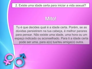 2. Existe uma idade certa para iniciar a vida sexual?
Tu é que decides qual é a idade certa. Porém, se as
dúvidas persistirem na tua cabeça, é melhor parares
para pensar. Não existe uma idade, uma hora ou um
espaço indicado ou aconselhado. Para ti a idade certa
pode ser uma, para a(o) tua/teu amiga(o) outra.
 