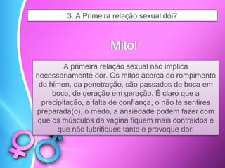 3. A Primeira relação sexual dói?
A primeira relação sexual não implica
necessariamente dor. Os mitos acerca do rompimento
do hímen, da penetração, são passados de boca em
boca, de geração em geração. É claro que a
precipitação, a falta de confiança, o não te sentires
preparada(o), o medo, a ansiedade podem fazer com
que os músculos da vagina fiquem mais contraídos e
que não lubrifiques tanto e provoque dor.
 