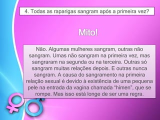 4. Todas as raparigas sangram após a primeira vez?
Não. Algumas mulheres sangram, outras não
sangram. Umas não sangram na primeira vez, mas
sangraram na segunda ou na terceira. Outras só
sangram muitas relações depois. E outras nunca
sangram. A causa do sangramento na primeira
relação sexual é devido à existência de uma pequena
pele na entrada da vagina chamada “hímen”, que se
rompe. Mas isso está longe de ser uma regra.
 