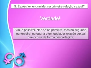 5. É possível engravidar na primeira relação sexual?
Sim, é possível. Não só na primeira, mas na segunda,
na terceira, na quarta e em qualquer relação sexual
que ocorra de forma desprotegida.
 