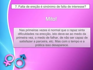 7. Falta de ereção é sinónimo de falta de interesse?
Nas primeiras vezes é normal que o rapaz sinta
dificuldades na erecção, isto deve-se ao medo da
primeira vez, o medo de falhar, de não ser capaz de
satisfazer a parceira, etc. Mas com o tempo e a
prática isso desaparece.
 