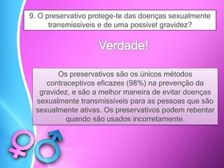 9. O preservativo protege-te das doenças sexualmente
transmissíveis e de uma possível gravidez?
Os preservativos são os únicos métodos
contraceptivos eficazes (98%) na prevenção da
gravidez, e são a melhor maneira de evitar doenças
sexualmente transmissíveis para as pessoas que são
sexualmente ativas. Os preservativos podem rebentar
quando são usados ​​incorretamente.
 