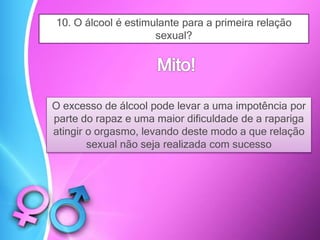 10. O álcool é estimulante para a primeira relação
sexual?
O excesso de álcool pode levar a uma impotência por
parte do rapaz e uma maior dificuldade de a rapariga
atingir o orgasmo, levando deste modo a que relação
sexual não seja realizada com sucesso
 
