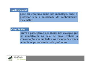 Unidireccional
       pode ser encarada como um monólogo, onde o
       professor tem a autoridade do conhecimento
       matemático


Contributiva
        prevê a participação dos alunos nos diálogos que
        se estabelecem na sala de aula, embora a
        conversação seja limitada e na maioria das vezes
        ausente se pensamentos mais profundos.
 