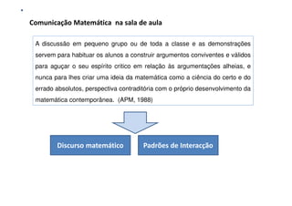 Comunicação Matemática na sala de aula Fundamentação Teórica
                Comunicação Matemática num contexto de resolução de problemas: Uma experiência com alunos do 9.º ano

 A discussão em pequeno grupo ou de toda a classe e as demonstrações
 servem para habituar os alunos a construir argumentos conviventes e válidos
 para aguçar o seu espírito critico em relação às argumentações alheias, e
 nunca para lhes criar uma ideia da matemática como a ciência do certo e do
 errado absolutos, perspectiva contraditória com o próprio desenvolvimento da
 matemática contemporânea. (APM, 1988)




        Discurso matemático                        Padrões de Interacção

CAPACIDADES TRANSVERSAIS AO ENSINO DA MATEMÁTICA
 