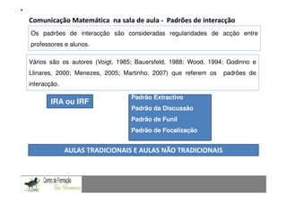 Comunicação Matemática na sala de aula -Fundamentação Teórica
                                         Padrões de interacção
Os padrões deComunicação Matemática numconsideradas de problemas: Uma experiência com alunos doentre
               interacção são contexto de resolução regularidades de acção 9.º ano
professores e alunos.

Vários são os autores (Voigt, 1985; Bauersfeld, 1988; Wood, 1994; Godinno e
Llinares, 2000; Menezes, 2005; Martinho, 2007) que referem os                       padrões de
interacção.

                                            Padrão Extractivo
        IRA ou IRF
                                            Padrão da Discussão
                                            Padrão de Funil
                                 Padrão de Focalização
CAPACIDADES TRANSVERSAIS AO ENSINO DA MATEMÁTICA

              AULAS TRADICIONAIS E AULAS NÃO TRADICIONAIS
 
