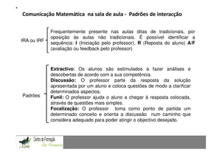 Comunicação Matemática na sala de aula - Padrões de interacção
                                                                Fundamentação Teórica
                 Comunicação Matemática num contexto de resolução de problemas: Uma experiência com alunos do 9.º ano

             Frequentemente presente nas aulas ditas de tradicionais, por
             oposição às aulas não tradicionais. É possível identificar a
IRA ou IRF
             sequência: I (Iniciação pelo professor), R (Reposta do aluno) A/F
             (avaliação ou feedback pelo professor)



           Extractivo: Os alunos são estimulados a fazer análises e
           descobertas de acordo com a sua competência.
           Discussão: O professor parte da resposta da solução
           apresentada por um aluno e coloca questões de modo a clarificar
           determinados aspectos.
Padrões    Funil: O professor ajuda o aluno a chegar à resposta colocada,
           através de questões mais simples.
           Focalização: O professor toma como ponto de partida um
           determinado conceito e orienta a discussão num caminho que
           considera adequado para poder atingir o objectivo desejado.
CAPACIDADES TRANSVERSAIS AO ENSINO DA MATEMÁTICA
 