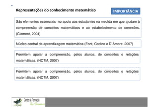 Representações do conhecimento matemático
                                                                 Fundamentação Teórica
                                                                         IMPORTÂNCIA
                  Comunicação Matemática num contexto de resolução de problemas: Uma experiência com alunos do 9.º ano
São elementos essenciais no apoio aos estudantes na medida em que ajudam à
compreensão de conceitos matemáticos e ao estabelecimento de conexões.
(Clement, 2004)

Núcleo central da aprendizagem matemática (Font, Godino e D`Amore, 2007)


Permitem apoiar a compreensão, pelos alunos, de conceitos e relações
matemáticas. (NCTM, 2007)


Permitem apoiar a compreensão, pelos alunos, de conceitos e relações
matemáticas. (NCTM, 2007)


CAPACIDADES TRANSVERSAIS AO ENSINO DA MATEMÁTICA
 
