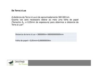Da Terra à Lua


A distância da Terra à Lua é de aproximadamente 380 000 km.
Quanta vez será necessário dobrar ao meio uma folha de papel
(Tamanho A4, e 0,05mm de espessura) para obtermos a distancia da
Terra à Lua?



   Distancia da terra à Lua = 380000Km=380000000000mm

   Folha de papel = 0,05mm=0,00000005Km
 