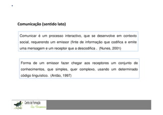 Fundamentação Teórica

Comunicação (sentido lato)

 Comunicar é um processo interactivo, que se desenvolve em contexto
 social, requerendo um emissor (finte de informação que codifica e emite
 uma mensagem e um receptor que a descodifica . (Nunes, 2001)



 Forma de um emissor fazer chegar aos receptores um conjunto de
 conhecimentos, que simples, quer complexo, usando um determinado
 código linguístico. (Antão, 1997)



CAPACIDADES TRANSVERSAIS AO ENSINO DA MATEMÁTICA
 