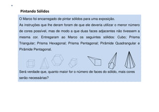 Aprender a comunicar, resolvendo problemas
Pintando Sólidos
O Marco foi encarregado de pintar contexto de resolução de problemas: Uma experiência com alunos do 9.º ano
               Comunicação Matemática num
                                          sólidos para uma exposição.
As instruções que lhe deram foram de que ele deveria utilizar o menor número
de cores possível, mas de modo a que duas faces adjacentes não tivessem a
mesma cor. Entregaram ao Marco os seguintes sólidos: Cubo; Prisma
Triangular; Prisma Hexagonal; Prisma Pentagonal; Pirâmide Quadrangular e
Pirâmide Pentagonal.




Será verdade que, quanto maior for o número de faces do sólido, mais cores
serão necessárias?
 