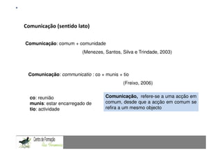 Fundamentação Teórica
Comunicação (sentido Matemática num contexto de resolução de problemas: Uma experiência com alunos do 9.º ano
             Comunicação
                         lato)

Comunicação: comum + comunidade
                                    (Menezes, Santos, Silva e Trindade, 2003)



  Comunicação: communicatio : co + munis + tio
                                                             (Freixo, 2006)


   co: reunião                                    Comunicação, refere-se a uma acção em
   munis: estar encarregado de                    comum, desde que a acção em comum se
   tio: actividade                                refira a um mesmo objecto


CAPACIDADES TRANSVERSAIS AO ENSINO DA MATEMÁTICA
 
