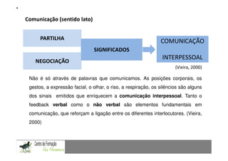 Comunicação (sentido lato)                                     Fundamentação Teórica
                Comunicação Matemática num contexto de resolução de problemas: Uma experiência com alunos do 9.º ano



      PARTILHA
                                                                                     COMUNICAÇÃO
                                      SIGNIFICADOS
                                                                                      INTERPESSOAL
    NEGOCIAÇÃO
                                                                                               (Vieira, 2000)

 Não é só através de palavras que comunicamos. As posições corporais, os
 gestos, a expressão facial, o olhar, o riso, a respiração, os silêncios são alguns
 dos sinais emitidos que enriquecem a comunicação interpessoal. Tanto o
 feedback verbal como o não verbal são elementos fundamentais em
 comunicação, que reforçam a ligação entre os diferentes interlocutores. (Vieira,
  2000)
CAPACIDADES TRANSVERSAIS AO ENSINO DA MATEMÁTICA
 