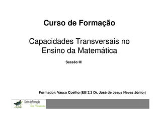 Curso de Formação

Capacidades Transversais no
   Ensino da Matemática
                 Sessão III




  Formador: Vasco Coelho (EB 2,3 Dr. José de Jesus Neves Júnior)


                                                            1
 