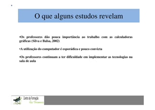 O que alguns estudos revelam
                   Mestrado em Didáctica e Inovação no Ensino das Ciências
                                     Área de Especialização de Matemática

•Os professores dão pouca importância ao trabalho com as calculadoras
gráficas (Silva e Balsa, 2002)

•A utilização do computador é esporádica e pouco convicta

•Os professores continuam a ter dificuldade em implementar as tecnologias na
sala de aula
 
