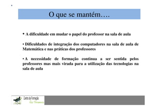 O que se mantém….
             Mestrado em Didáctica e Inovação no Ensino das Ciências
                               Área de Especialização de Matemática
• A dificuldade em mudar o papel do professor na sala de aula
• Dificuldades de integração dos computadores na sala de aula de
Matemática e nas práticas dos professores

• A necessidade de formação continua a ser sentida pelos
professores mas mais virada para a utilização das tecnologias na
sala de aula
 
