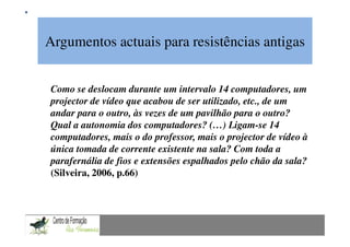 Argumentos actuais para resistências antigas
             Mestrado em Didáctica e Inovação no Ensino das Ciências
                               Área de Especialização de Matemática


Como se deslocam durante um intervalo 14 computadores, um
projector de vídeo que acabou de ser utilizado, etc., de um
andar para o outro, às vezes de um pavilhão para o outro?
Qual a autonomia dos computadores? (…) Ligam-se 14
computadores, mais o do professor, mais o projector de vídeo à
única tomada de corrente existente na sala? Com toda a
parafernália de fios e extensões espalhados pelo chão da sala?
(Silveira, 2006, p.66)
 