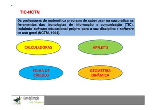 TIC-NCTM         Mestrado em Didáctica e Inovação no Ensino das Ciências
                                    Área de Especialização de Matemática
Os professores de matemática precisam de saber usar na sua prática as
ferramentas das tecnologias de informação e comunicação (TIC),
incluindo software educacional próprio para a sua disciplina e software
de uso geral (NCTM, 1994).



    CALCULADORAS                              APPLET´S




         FOLHA DE                           GEOMETRIA
         CÁLCULO                            DINÂMICA
 