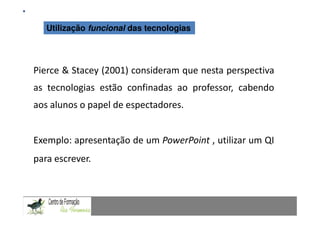 Mestrado em Didáctica e Inovação no Ensino das Ciências
   Utilização   funcional das tecnologias Especialização de Matemática
                                     Área de




Pierce & Stacey (2001) consideram que nesta perspectiva
as tecnologias estão confinadas ao professor, cabendo
aos alunos o papel de espectadores.


Exemplo: apresentação de um PowerPoint , utilizar um QI
para escrever.
 