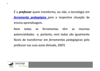 Mestrado em Didáctica e Inovação no Ensino das Ciências
                              Área de Especialização de Matemática
É o professor quem transforma, ou não, a tecnologia em
ferramenta pedagógica para a respectiva situação de
ensino-aprendizagem.
Nem    todas    as    ferramentas        têm     as     mesmas
potencialidades e, portanto, nem todas são igualmente
fáceis de transformar em ferramentas pedagógicas pelo
professor nas suas aulas (Amado, 2007)
 