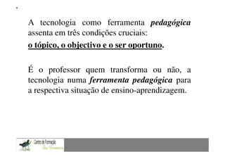 Mestrado em Didáctica e Inovação no Ensino das Ciências
A tecnologia como ferramenta pedagógica
                             Área de Especialização de Matemática

assenta em três condições cruciais:
o tópico, o objectivo e o ser oportuno.

É o professor quem transforma ou não, a
tecnologia numa ferramenta pedagógica para
a respectiva situação de ensino-aprendizagem.
 