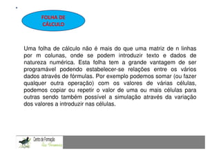 FOLHA DE             Fundamentação Teórica
       CÁLCULO



Uma folha de cálculo não é mais do que uma matriz de n linhas
por m colunas, onde se podem introduzir texto e dados de
natureza numérica. Esta folha tem a grande vantagem de ser
programável podendo estabelecer-se relações entre os vários
dados através de fórmulas. Por exemplo podemos somar (ou fazer
qualquer outra operação) com os valores de várias células,
podemos copiar ou repetir o valor de uma ou mais células para
outras sendo também possível a simulação através da variação
dos valores a introduzir nas células.


CAPACIDADES TRANSVERSAIS AO ENSINO DA MATEMÁTICA
 