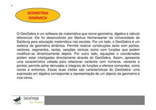 GEOMETRIA
      DINÂMICA
                                             Fundamentação Teórica


O GeoGebra é um software de matemática que reúne geometria, álgebra e cálculo
diferencial. Ele foi desenvolvido por Markus Horhenwarter da Universidade de
Salzburg para educação matemática nas escolas. Por um lado, o GeoGebra é um
sistema de geometria dinâmica. Permite realizar construções tanto com pontos,
vectores, segmentos, rectas, secções cónicas como com funções que podem
modificar-se dinamicamente depois. Por outro lado, equações e coordenadas
podem estar interligadas directamente através do GeoGebra. Assim, apresenta
uma característica voltada para relacionar variáveis com números, vectores e
pontos; permite achar derivadas e integrais de funções e oferece comandos, como
raízes e extremos. Essas duas visões são características do GeoGebra: uma
expressão em álgebra corresponde a representação de um objecto da geometria e
vice-versa.


CAPACIDADES TRANSVERSAIS AO ENSINO DA MATEMÁTICA
 
