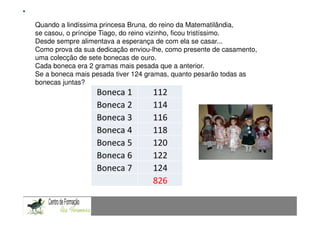 Fundamentação Teórica
Quando a lindíssima princesa Bruna, do reino da Matematilândia,
se casou, o príncipe Tiago, do reino contexto de resolução de problemas: Uma experiência com alunos do 9.º ano
                 Comunicação Matemática num vizinho, ficou tristíssimo.
Desde sempre alimentava a esperança de com ela se casar...
Como prova da sua dedicação enviou-lhe, como presente de casamento,
uma colecção de sete bonecas de ouro.
Cada boneca era 2 gramas mais pesada que a anterior.
Se a boneca mais pesada tiver 124 gramas, quanto pesarão todas as
bonecas juntas?
                          Boneca 1 112
                          Boneca 2 114
                          Boneca 3 116
                          Boneca 4 118
                          Boneca 5 120
                          Boneca 6 122
                          Boneca 7 124
CAPACIDADES TRANSVERSAIS AO ENSINO 826
                                   DA MATEMÁTICA
 